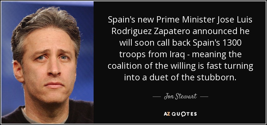 Spain's new Prime Minister Jose Luis Rodriguez Zapatero announced he will soon call back Spain's 1300 troops from Iraq - meaning the coalition of the willing is fast turning into a duet of the stubborn. - Jon Stewart