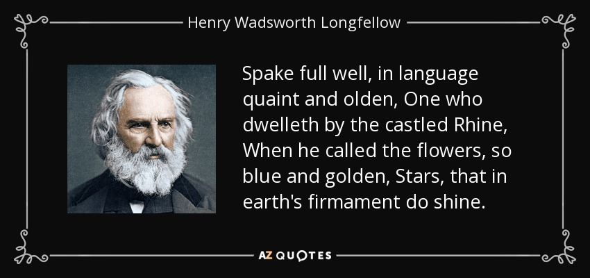 Spake full well, in language quaint and olden, One who dwelleth by the castled Rhine, When he called the flowers, so blue and golden, Stars, that in earth's firmament do shine. - Henry Wadsworth Longfellow