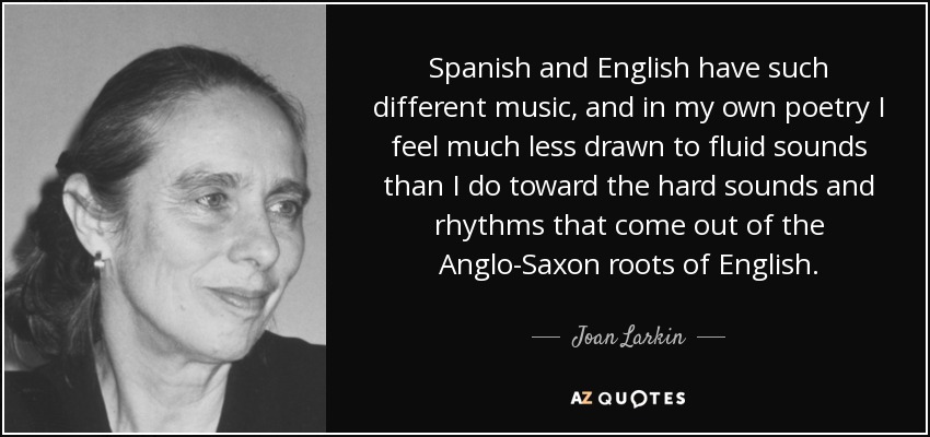 Spanish and English have such different music, and in my own poetry I feel much less drawn to fluid sounds than I do toward the hard sounds and rhythms that come out of the Anglo-Saxon roots of English. - Joan Larkin