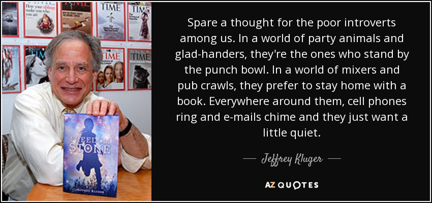 Spare a thought for the poor introverts among us. In a world of party animals and glad-handers, they're the ones who stand by the punch bowl. In a world of mixers and pub crawls, they prefer to stay home with a book. Everywhere around them, cell phones ring and e-mails chime and they just want a little quiet. - Jeffrey Kluger