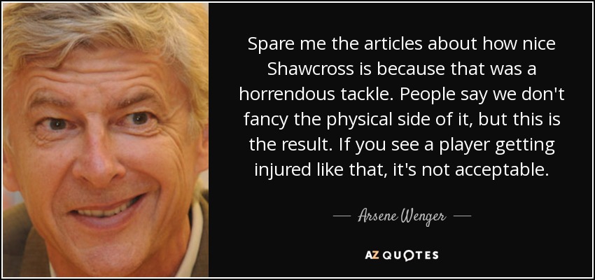 Spare me the articles about how nice Shawcross is because that was a horrendous tackle. People say we don't fancy the physical side of it, but this is the result. If you see a player getting injured like that, it's not acceptable. - Arsene Wenger