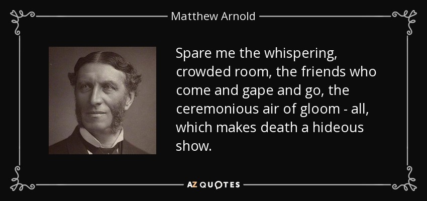 Spare me the whispering, crowded room, the friends who come and gape and go, the ceremonious air of gloom - all, which makes death a hideous show. - Matthew Arnold