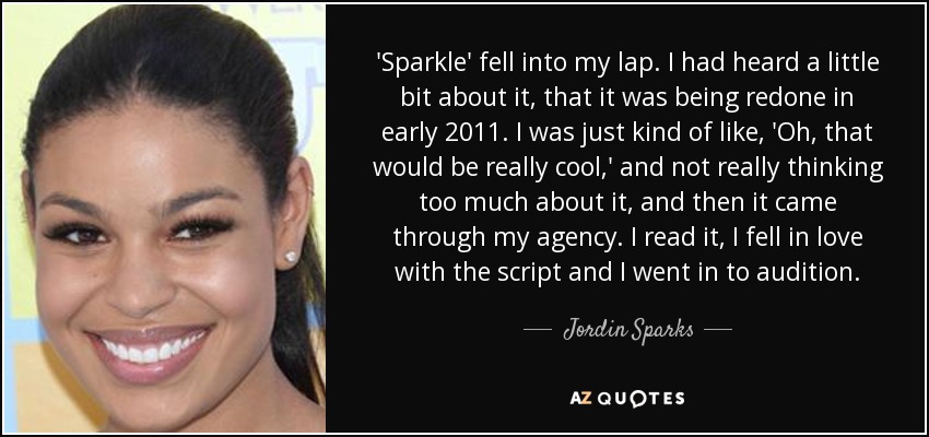 'Sparkle' fell into my lap. I had heard a little bit about it, that it was being redone in early 2011. I was just kind of like, 'Oh, that would be really cool,' and not really thinking too much about it, and then it came through my agency. I read it, I fell in love with the script and I went in to audition. - Jordin Sparks