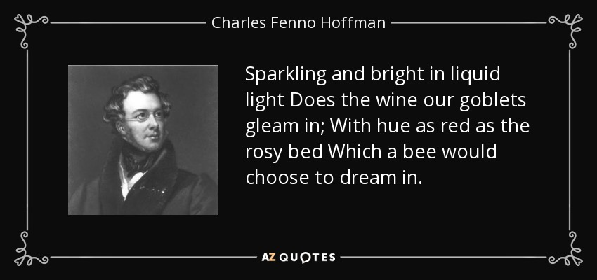Sparkling and bright in liquid light Does the wine our goblets gleam in; With hue as red as the rosy bed Which a bee would choose to dream in. - Charles Fenno Hoffman