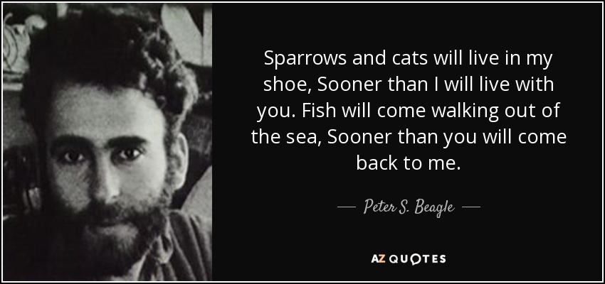 Sparrows and cats will live in my shoe, Sooner than I will live with you. Fish will come walking out of the sea, Sooner than you will come back to me. - Peter S. Beagle