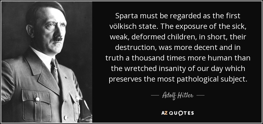 Sparta must be regarded as the first völkisch state. The exposure of the sick, weak, deformed children, in short, their destruction, was more decent and in truth a thousand times more human than the wretched insanity of our day which preserves the most pathological subject. - Adolf Hitler