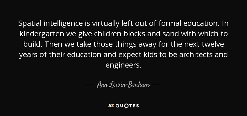 Spatial intelligence is virtually left out of formal education. In kindergarten we give children blocks and sand with which to build. Then we take those things away for the next twelve years of their education and expect kids to be architects and engineers. - Ann Lewin-Benham