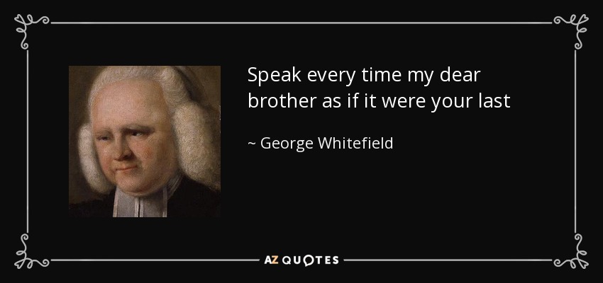 Speak every time my dear brother as if it were your last - George Whitefield