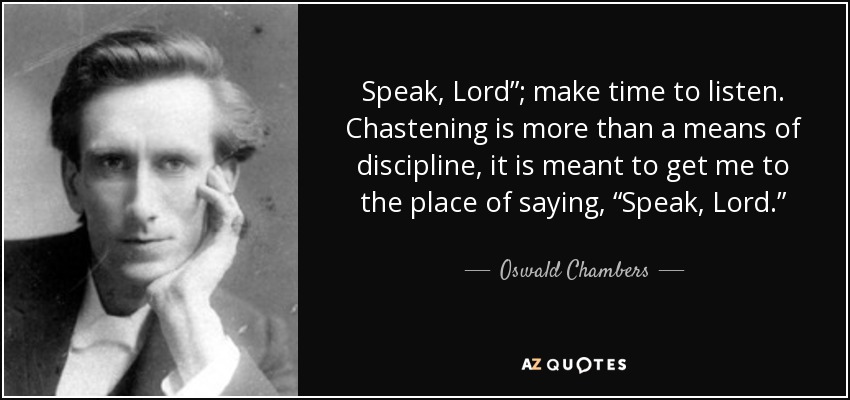 Speak, Lord”; make time to listen. Chastening is more than a means of discipline, it is meant to get me to the place of saying, “Speak, Lord.” - Oswald Chambers