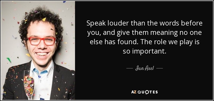 Speak louder than the words before you, and give them meaning no one else has found. The role we play is so important. - Ian Axel