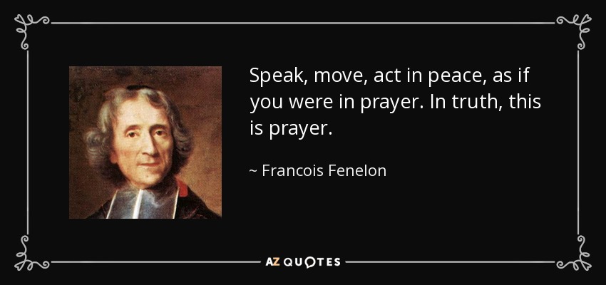 Speak, move, act in peace, as if you were in prayer. In truth, this is prayer. - Francois Fenelon