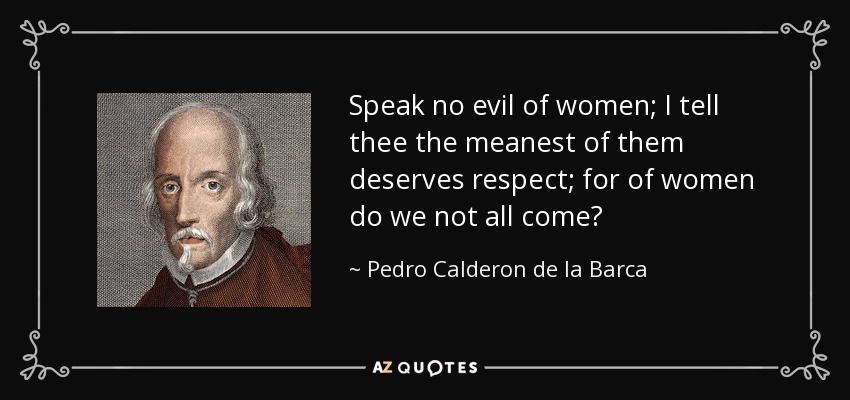 Speak no evil of women; I tell thee the meanest of them deserves respect; for of women do we not all come? - Pedro Calderon de la Barca