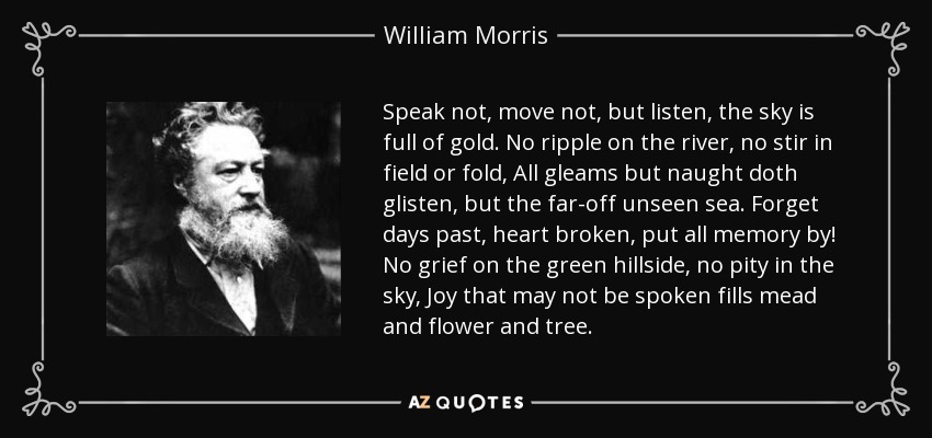 Speak not, move not, but listen, the sky is full of gold. No ripple on the river, no stir in field or fold, All gleams but naught doth glisten, but the far-off unseen sea. Forget days past, heart broken, put all memory by! No grief on the green hillside, no pity in the sky, Joy that may not be spoken fills mead and flower and tree. - William Morris