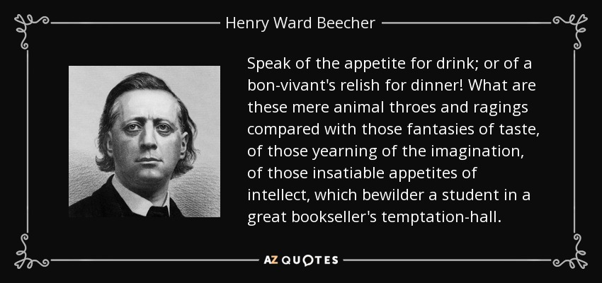 Speak of the appetite for drink; or of a bon-vivant's relish for dinner! What are these mere animal throes and ragings compared with those fantasies of taste, of those yearning of the imagination, of those insatiable appetites of intellect, which bewilder a student in a great bookseller's temptation-hall. - Henry Ward Beecher