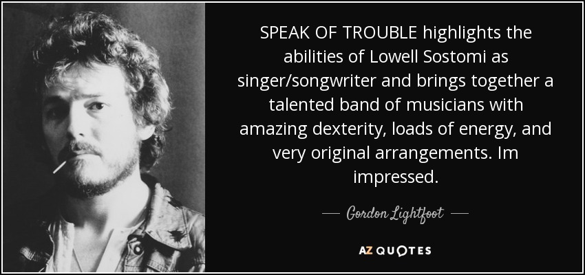 SPEAK OF TROUBLE highlights the abilities of Lowell Sostomi as singer/songwriter and brings together a talented band of musicians with amazing dexterity, loads of energy, and very original arrangements. Im impressed. - Gordon Lightfoot