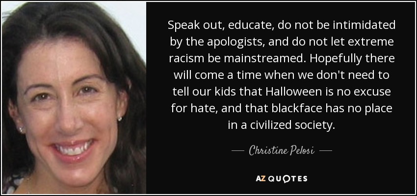 Speak out, educate, do not be intimidated by the apologists, and do not let extreme racism be mainstreamed. Hopefully there will come a time when we don't need to tell our kids that Halloween is no excuse for hate, and that blackface has no place in a civilized society. - Christine Pelosi
