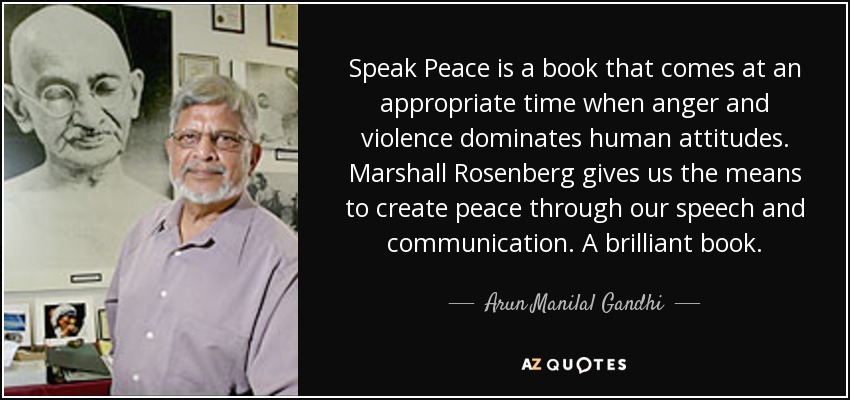 Speak Peace is a book that comes at an appropriate time when anger and violence dominates human attitudes. Marshall Rosenberg gives us the means to create peace through our speech and communication. A brilliant book. - Arun Manilal Gandhi