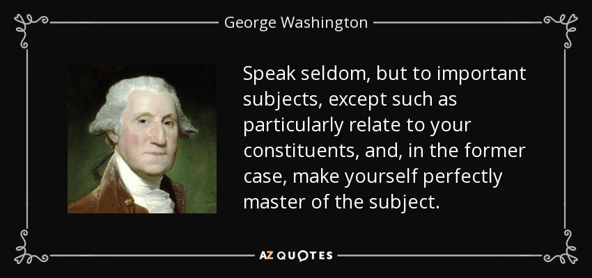 Speak seldom, but to important subjects, except such as particularly relate to your constituents, and, in the former case, make yourself perfectly master of the subject. - George Washington