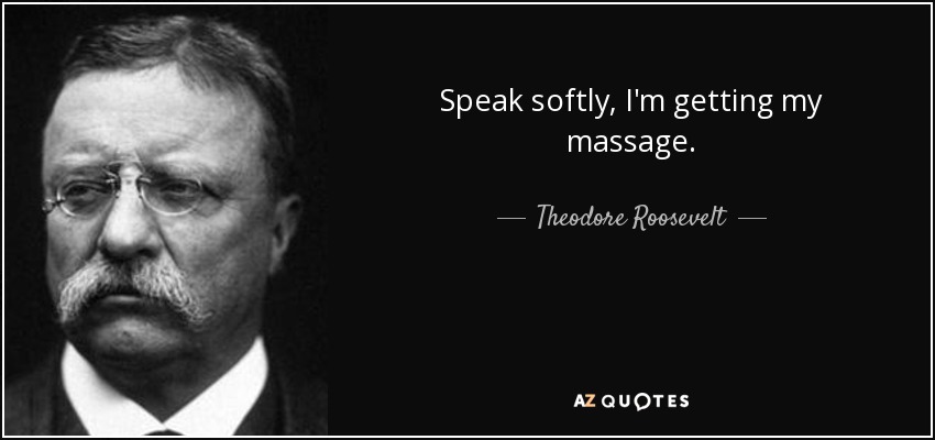 Speak softly, I'm getting my massage. - Theodore Roosevelt
