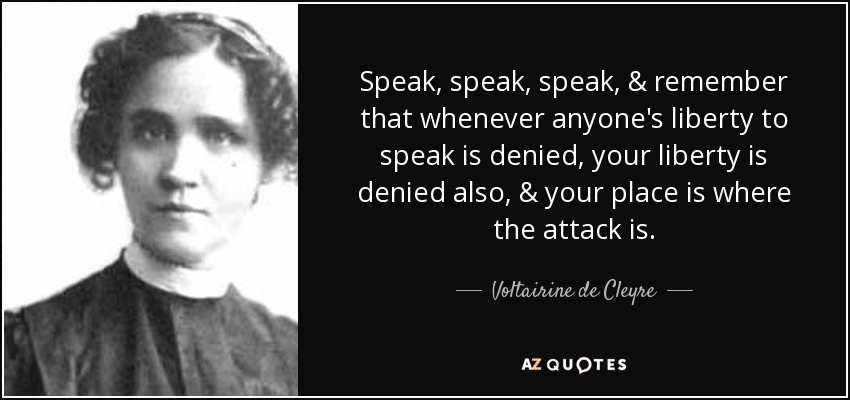 Speak, speak, speak, & remember that whenever anyone's liberty to speak is denied, your liberty is denied also, & your place is where the attack is. - Voltairine de Cleyre