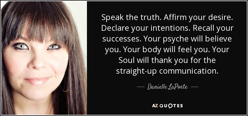 Speak the truth. Affirm your desire. Declare your intentions. Recall your successes. Your psyche will believe you. Your body will feel you. Your Soul will thank you for the straight-up communication. - Danielle LaPorte