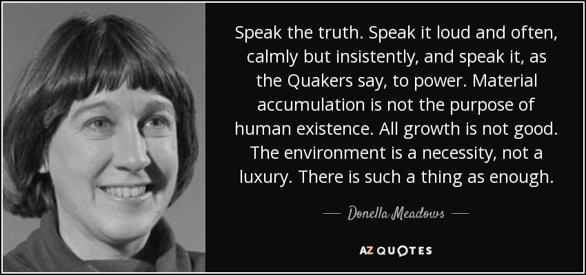 Speak the truth. Speak it loud and often, calmly but insistently, and speak it, as the Quakers say, to power. Material accumulation is not the purpose of human existence. All growth is not good. The environment is a necessity, not a luxury. There is such a thing as enough. - Donella Meadows