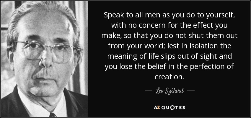 Speak to all men as you do to yourself, with no concern for the effect you make, so that you do not shut them out from your world; lest in isolation the meaning of life slips out of sight and you lose the belief in the perfection of creation. - Leo Szilard