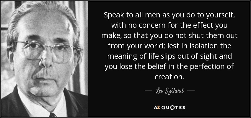 Speak to all men as you do to yourself, with no concern for the effect you make, so that you do not shut them out from your world; lest in isolation the meaning of life slips out of sight and you lose the belief in the perfection of creation. - Leo Szilard