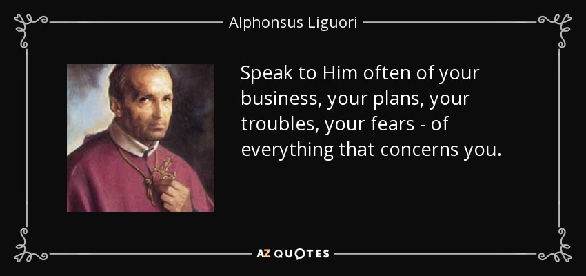 Speak to Him often of your business, your plans, your troubles, your fears - of everything that concerns you. - Alphonsus Liguori