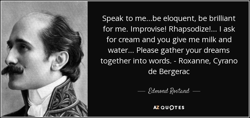 Speak to me...be eloquent, be brilliant for me. Improvise! Rhapsodize!... I ask for cream and you give me milk and water... Please gather your dreams together into words. - Roxanne, Cyrano de Bergerac - Edmond Rostand