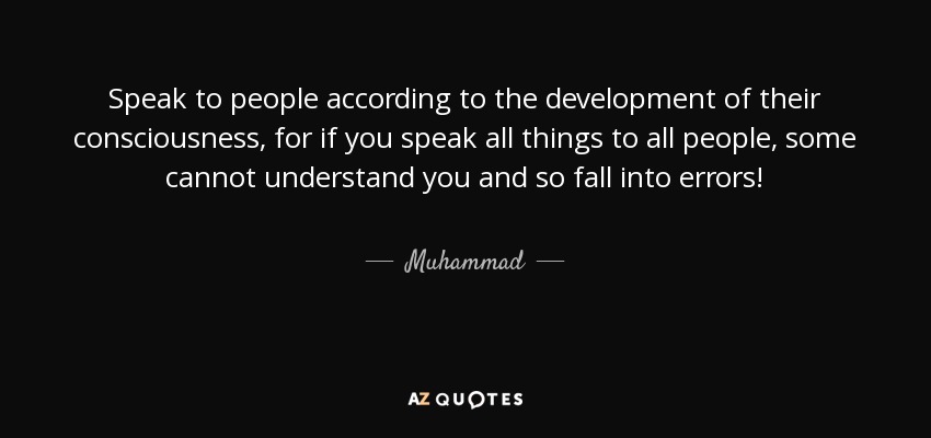 Speak to people according to the development of their consciousness, for if you speak all things to all people, some cannot understand you and so fall into errors! - Muhammad