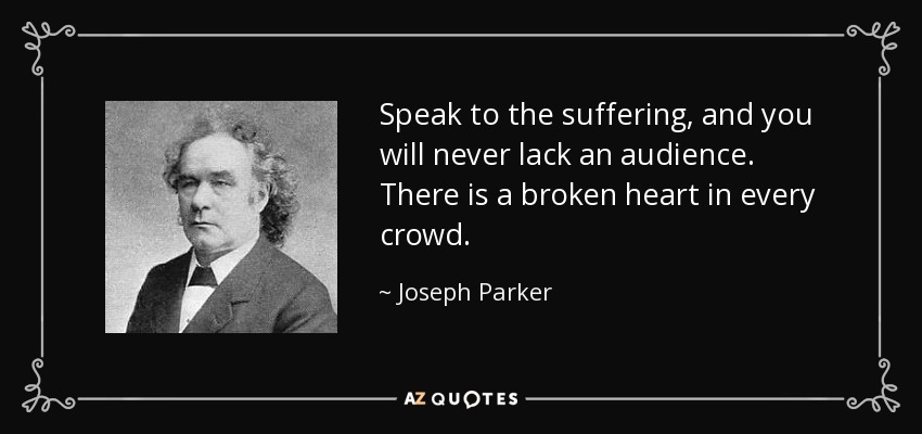 Speak to the suffering, and you will never lack an audience. There is a broken heart in every crowd. - Joseph Parker