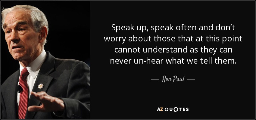 Speak up, speak often and don’t worry about those that at this point cannot understand as they can never un-hear what we tell them. - Ron Paul