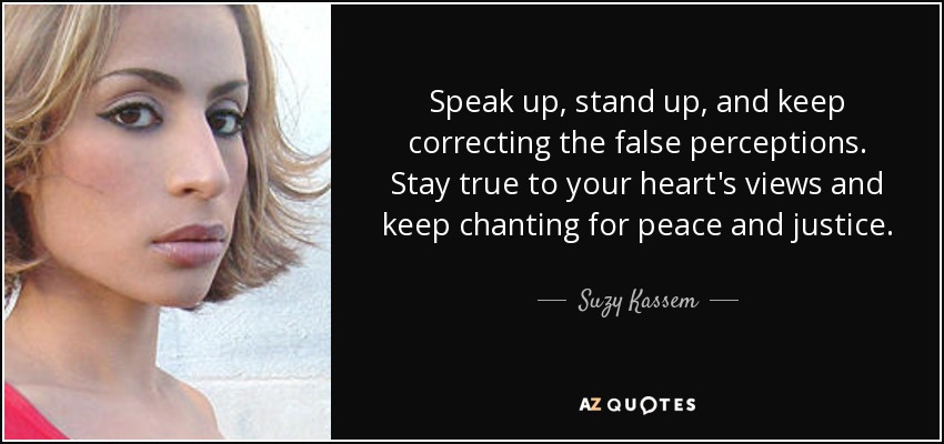 Speak up, stand up, and keep correcting the false perceptions. Stay true to your heart's views and keep chanting for peace and justice. - Suzy Kassem