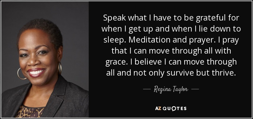Speak what I have to be grateful for when I get up and when I lie down to sleep. Meditation and prayer. I pray that I can move through all with grace. I believe I can move through all and not only survive but thrive. - Regina Taylor