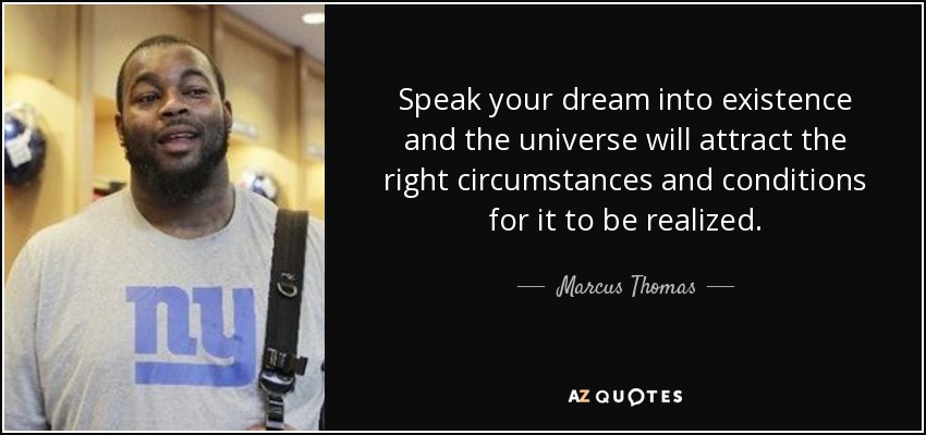 Speak your dream into existence and the universe will attract the right circumstances and conditions for it to be realized. - Marcus Thomas