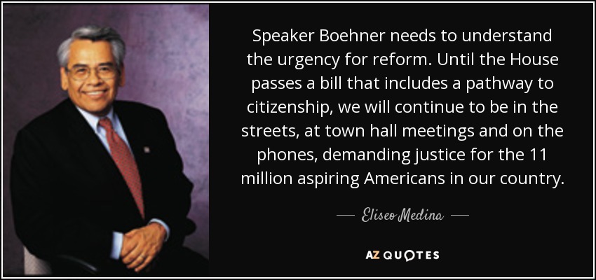 Speaker Boehner needs to understand the urgency for reform. Until the House passes a bill that includes a pathway to citizenship, we will continue to be in the streets, at town hall meetings and on the phones, demanding justice for the 11 million aspiring Americans in our country. - Eliseo Medina