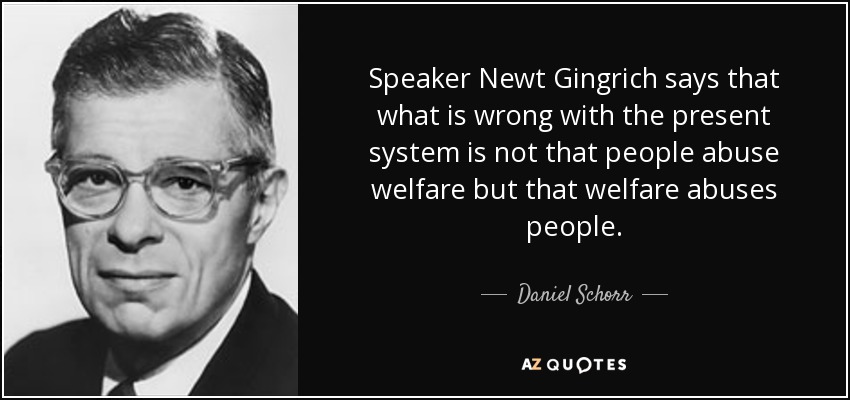 Speaker Newt Gingrich says that what is wrong with the present system is not that people abuse welfare but that welfare abuses people. - Daniel Schorr