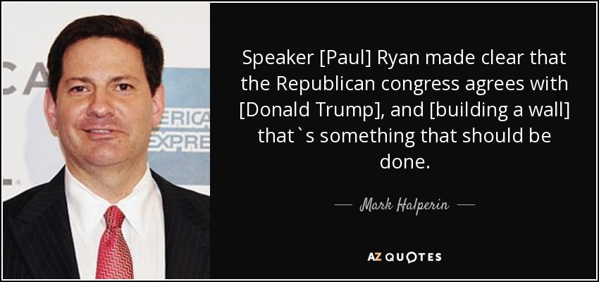 Speaker [Paul] Ryan made clear that the Republican congress agrees with [Donald Trump], and [building a wall] that`s something that should be done. - Mark Halperin
