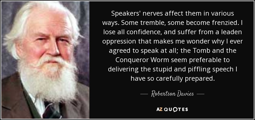 Speakers' nerves affect them in various ways. Some tremble, some become frenzied. I lose all confidence, and suffer from a leaden oppression that makes me wonder why I ever agreed to speak at all; the Tomb and the Conqueror Worm seem preferable to delivering the stupid and piffling speech I have so carefully prepared. - Robertson Davies