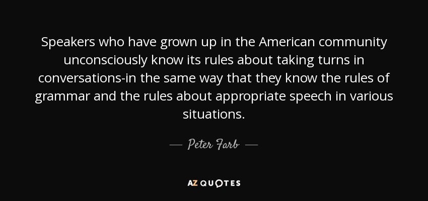 Speakers who have grown up in the American community unconsciously know its rules about taking turns in conversations-in the same way that they know the rules of grammar and the rules about appropriate speech in various situations. - Peter Farb
