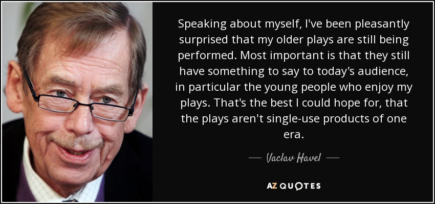 Speaking about myself, I've been pleasantly surprised that my older plays are still being performed. Most important is that they still have something to say to today's audience, in particular the young people who enjoy my plays. That's the best I could hope for, that the plays aren't single-use products of one era. - Vaclav Havel