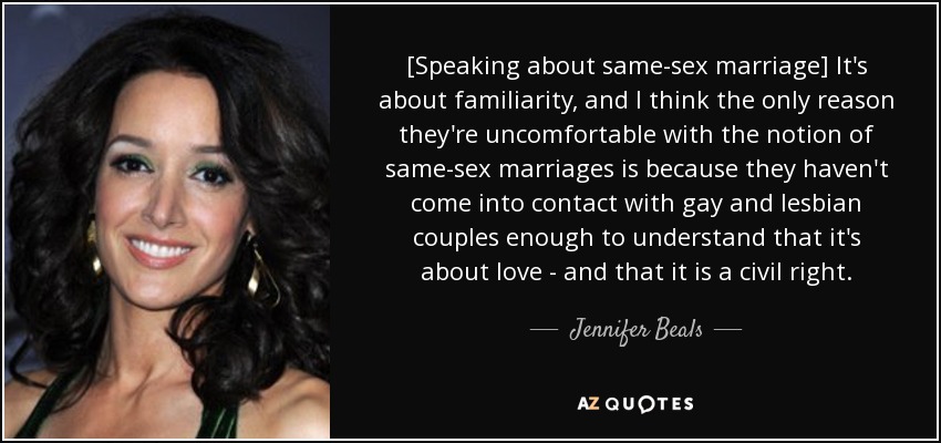 [Speaking about same-sex marriage] It's about familiarity, and I think the only reason they're uncomfortable with the notion of same-sex marriages is because they haven't come into contact with gay and lesbian couples enough to understand that it's about love - and that it is a civil right. - Jennifer Beals