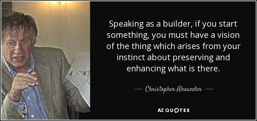 Speaking as a builder, if you start something, you must have a vision of the thing which arises from your instinct about preserving and enhancing what is there. - Christopher Alexander