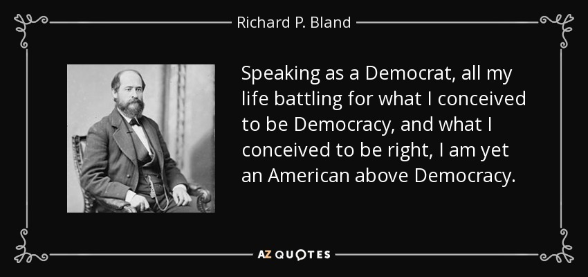 Speaking as a Democrat, all my life battling for what I conceived to be Democracy, and what I conceived to be right, I am yet an American above Democracy. - Richard P. Bland