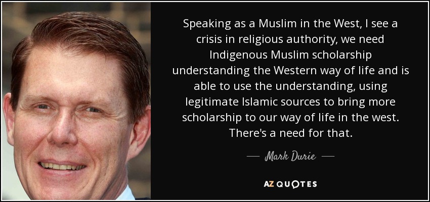 Speaking as a Muslim in the West, I see a crisis in religious authority, we need Indigenous Muslim scholarship understanding the Western way of life and is able to use the understanding, using legitimate Islamic sources to bring more scholarship to our way of life in the west. There's a need for that. - Mark Durie