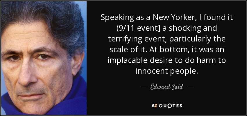 Speaking as a New Yorker, I found it (9/11 event] a shocking and terrifying event, particularly the scale of it. At bottom, it was an implacable desire to do harm to innocent people. - Edward Said
