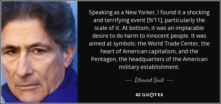 Speaking as a New Yorker, I found it a shocking and terrifying event [9/11], particularly the scale of it. At bottom, it was an implacable desire to do harm to innocent people. It was aimed at symbols: the World Trade Center, the heart of American capitalism, and the Pentagon, the headquarters of the American military establishment. - Edward Said