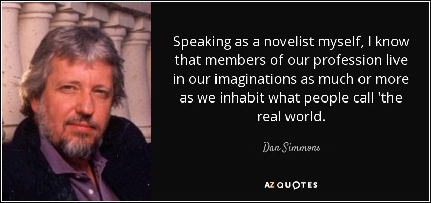 Speaking as a novelist myself, I know that members of our profession live in our imaginations as much or more as we inhabit what people call 'the real world. - Dan Simmons