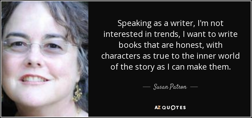 Speaking as a writer, I'm not interested in trends, I want to write books that are honest, with characters as true to the inner world of the story as I can make them. - Susan Patron
